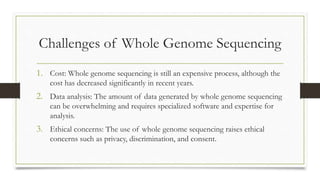 Challenges of Whole Genome Sequencing
1. Cost: Whole genome sequencing is still an expensive process, although the
cost has decreased significantly in recent years.
2. Data analysis: The amount of data generated by whole genome sequencing
can be overwhelming and requires specialized software and expertise for
analysis.
3. Ethical concerns: The use of whole genome sequencing raises ethical
concerns such as privacy, discrimination, and consent.
 