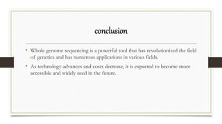 conclusion
• Whole genome sequencing is a powerful tool that has revolutionized the field
of genetics and has numerous applications in various fields.
• As technology advances and costs decrease, it is expected to become more
accessible and widely used in the future.
 