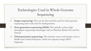 Technologies Used in Whole Genome
Sequencing
1. Sanger sequencing: This was the first method used for whole genome
sequencing and is still used for small genomes.
2. Next-generation sequencing (NGS): This includes various high-
throughput sequencing technologies such as Illumina, Roche 454, and Ion
Torrent.
3. Third-generation sequencing: This includes newer technologies such as
PacBio and Oxford Nanopore, which can sequence longer DNA
fragments.
 