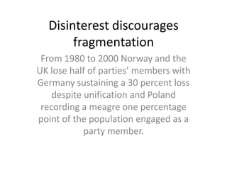 Disinterest discourages
       fragmentation
 From 1980 to 2000 Norway and the
UK lose half of parties’ members with
Germany sustaining a 30 percent loss
    despite unification and Poland
 recording a meagre one percentage
point of the population engaged as a
            party member.
 