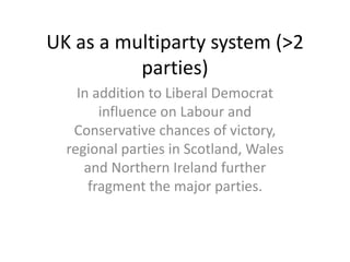 UK as a multiparty system (>2
          parties)
    In addition to Liberal Democrat
        influence on Labour and
   Conservative chances of victory,
  regional parties in Scotland, Wales
     and Northern Ireland further
      fragment the major parties.
 