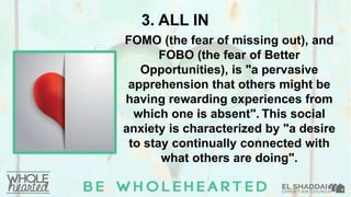 3. ALL IN
FOMO (the fear of missing out), and
FOBO (the fear of Better
Opportunities), is "a pervasive
apprehension that others might be
having rewarding experiences from
which one is absent". This social
anxiety is characterized by "a desire
to stay continually connected with
what others are doing".
 