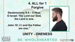4. ALL for 1
Forgive
Deuteronomy 6:4 – 5 Hear,
O Israel: The Lord our God,
the Lord is one.
John 10: 3 I and the Father
are one.”
UNITY - ONENESS
 