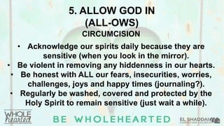 5. ALLOW GOD IN
(ALL-OWS)
CIRCUMCISION
• Acknowledge our spirits daily because they are
sensitive (when you look in the mirror).
• Be violent in removing any hiddenness in our hearts.
• Be honest with ALL our fears, insecurities, worries,
challenges, joys and happy times (journaling?).
• Regularly be washed, covered and protected by the
Holy Spirit to remain sensitive (just wait a while).
 