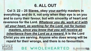 6. ALL OUT
Col 3: 22 – 25 Slaves, obey your earthly masters in
everything; and do it, not only when their eye is on you
and to curry their favour, but with sincerity of heart and
reverence for the Lord. Whatever you do, work at it with
all your heart, as working for the Lord, not for human
masters, since you know that you will receive an
inheritance from the Lord as a reward. It is the Lord
Christ you are serving. Anyone who does wrong will be
repaid for their wrongs, and there is no favouritism.
 
