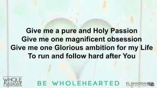 Give me a pure and Holy Passion
Give me one magnificent obsession
Give me one Glorious ambition for my Life
To run and follow hard after You
 