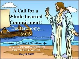 A Call for a
Whole hearted
Commitment!
Deuteronomy
6;5-6
Pastor; Juanito D. Samillano Jr
Lecture on CENODA DISTRICT
YOUTH FELLOWSHIP
Oct; 19, 2013!

 