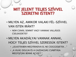 MIT JELENT TELJES SZÍVVEL
SZERETNI ISTENT?
• MILYEN AZ, AMIKOR VALAKI FÉL-SZÍVVEL
VAN ISTEN IRÁNT?
• NEM CSINÁL SEMMIT VAGY VANNAK VALLÁSOS
CSELEKEDETEI?
• MILYEN AKADÁLYAI VANNAK ANNAK,
HOGY TELJES SZÍVVEL SZERESSÜK ISTENT?
• „LELKETEKBEN MEGFÁRADVA EL NE CSÜGGEDJETEK…”
• „A VILÁG DOLGAI ÉS A GAZDAGSÁG CSÁBÍTÁSA
MEGFOJTJÁK BENNE AZ IGÉT.”
 