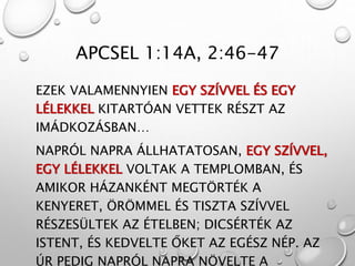 APCSEL 1:14A, 2:46-47
EZEK VALAMENNYIEN EGY SZÍVVEL ÉS EGY
LÉLEKKEL KITARTÓAN VETTEK RÉSZT AZ
IMÁDKOZÁSBAN…
NAPRÓL NAPRA ÁLLHATATOSAN, EGY SZÍVVEL,
EGY LÉLEKKEL VOLTAK A TEMPLOMBAN, ÉS
AMIKOR HÁZANKÉNT MEGTÖRTÉK A
KENYERET, ÖRÖMMEL ÉS TISZTA SZÍVVEL
RÉSZESÜLTEK AZ ÉTELBEN; DICSÉRTÉK AZ
ISTENT, ÉS KEDVELTE ŐKET AZ EGÉSZ NÉP. AZ
ÚR PEDIG NAPRÓL NAPRA NÖVELTE A
 