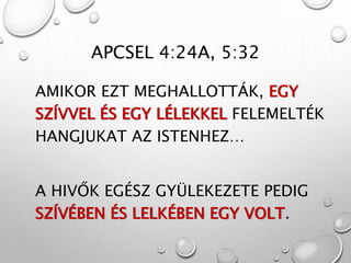 APCSEL 4:24A, 5:32
AMIKOR EZT MEGHALLOTTÁK, EGY
SZÍVVEL ÉS EGY LÉLEKKEL FELEMELTÉK
HANGJUKAT AZ ISTENHEZ…
A HIVŐK EGÉSZ GYÜLEKEZETE PEDIG
SZÍVÉBEN ÉS LELKÉBEN EGY VOLT.
 