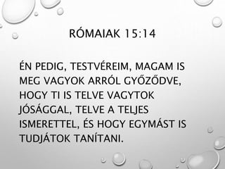RÓMAIAK 15:14
ÉN PEDIG, TESTVÉREIM, MAGAM IS
MEG VAGYOK ARRÓL GYŐZŐDVE,
HOGY TI IS TELVE VAGYTOK
JÓSÁGGAL, TELVE A TELJES
ISMERETTEL, ÉS HOGY EGYMÁST IS
TUDJÁTOK TANÍTANI.
 