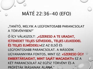 MÁTÉ 22:36-40 (EFO)
„TANÍTÓ, MELYIK A LEGFONTOSABB PARANCSOLAT
A TÖRVÉNYBEN?”
Ő ÍGY VÁLASZOLT: „»SZERESD A TE URADAT,
ISTENEDET TELJES SZÍVEDDEL, TELJES LELKEDDEL
ÉS TELJES ELMÉDDEL!«EZ AZ ELSŐ ÉS
LEGFONTOSABB PARANCSOLAT. A MÁSODIK
UGYANANNYIRA FONTOS, MINT EZ: »SZERESD ÚGY
EMBERTÁRSAIDAT, MINT SAJÁT MAGADAT!« EZ A
KÉT PARANCSOLAT AZ EGÉSZ TÖRVÉNY ÉS A
PRÓFÉTÁK ÍRÁSAINAK ALAPJA.”
 