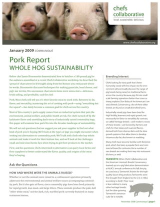 www.chefscollaborative.org
November 2008 Communiqué | page 1
January 2009 communiqué
Pork Report
WHOLE HOG SUSTAINABILITY
Breeding Interest
Chefs looking for tasty pork that’s been
humanely raised with low impact to the envi-
ronment will eventually discover the range of
pig breeds being raised on traditional farms
across the country.Because pigs fit into small
scale farming operations better than cows or
sheep,explains Don Bixby of the American Live-
stock Breeds Conservancy,a lot of these older
breeds are found on small diversified farms.
Industrially raised pigs have been bred for
high fertility,leanness and rapid growth,not
necessarily for flavor or versatility.By contrast,
so-called heritage breeds—and modern crosses
of these breeds—are favored by farmers and
chefs for their deep and nuanced flavors,
derived both from diverse diets and the slow
growth patterns that allow them to develop
intramuscular fat,also known as marbling.
Many chefs have become familiar with Berkshire
pork,which has been a popular farm and com-
mercial breed for centuries.But a number of
rare breeds are making their way into restaurant
kitchens,as well.
TAMWORTH:When Chefs Collaborative and
the American Livestock Breeds Conservancy
teamed up on a pig fabrication demonstration
at ALBC’s annual conference this fall,the pig
we used was a Tamworth.Known for the high-
quality bacon they produce,Tamworths were
first brought from England to the U.S.in 1882,
according to ALBC.Their meat
is lean relative to many
other heritage breeds,
but the slow-growing
Tamworth’s intramus-
cular fat is notable.
Before chef Jamie Bissonnette demonstrated how to butcher a 140-pound pig for
the audience assembled at a recent Chefs Collaborative workshop, he described the
spread of charcuterie he’d brought along from the Boston-area restaurant where
he works. Bissonnette discussed techniques for making guanciale, head cheese, and
pig’s ear terrine. His uncommon charcuterie items were menu stars—delicious,
brisk-selling, and profitable, said the chef.
Pork. Most chefs will tell you it’s their favorite meat to work with. Between its fat,
flavor, and versatility, mastering the art of cooking with pork—using “everything but
the squeal”—has lately become a common goal for chefs across the country.
Most of this country’s pork supply comes from an industrial system that puts the
environment, animal welfare, and public health at risk. For chefs turned off by the
lackluster flavor and unsettling back-story of industrially raised commodity hogs,
this paper will examine how pork fits into the broader landscape of sustainability.
We will set out questions that we suggest you ask your supplier to find out what
kind of pork you’re buying. We’ll look at the types of pigs you might encounter when
seeking out alternatives to commodity pork. We’ll talk with chefs who buy whole
animals and make it work for their bottom line, and we’ll look at the challenges
small and mid-sized farms face when trying to get their products to the market.
First, ask the questions. Chefs interested in alternatives can query local farms and
their suppliers to better understand the flavor, quality, and origins of the meat
they’re buying.
Ask the Questions
HOW AND WHERE WERE THE ANIMALS RAISED?
Whether or not the animals were raised in a confinement operation primarily
addresses the environmental and animal welfare issues accompanying commod-
ity pork. But it also gets at flavor, since commodity pigs have been bred primarily
for rapid growth, lean meat, and large litters. These animals produce the pale, dull
“other white meat,” not the dark, rich, marbled pork currently featured on many
restaurant menus.
 