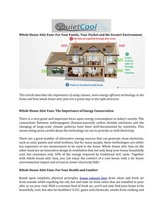 Whole House Attic Fans: For Your Family, Your Pocket and the Greater Environment




This article describes the importance of using cleaner, more energy efficient technology in the
home and how whole house attic fans are a great step in the right direction.


Whole House Attic Fans: The Importance of Energy Conservation

There is a very great and important focus upon energy consumption in today’s society. The
connections between anthropogenic (human-sourced) carbon dioxide emissions and the
changing of large-scale climate patterns have been well-documented by scientists. This
means being more careful about the technology we use to provide us with electricity.

There are a great number of alternative energy sources that can generate clean electricity,
such as solar panels and wind turbines, but for many people, these technologies are either
too expensive or too inconvenient to be used in the home. Whole house attic fans on the
other hand are an innovative design in ventilation that not only keep your house beautifully
cool, but consumes only 10% of the energy required by traditional A/C units. Together
with whole house attic fans, you can enjoy the comfort of a cool house with a far lesser
environmental impact and of course, lower electricity bills!

Whole House Attic Fans: For Your Health and Comfort

Based upon simplistic physical principles, house exhaust fans draw clean and fresh air
from outside while expelling the old, hot and stale air from vents that are installed in your
attic or on your roof. With a constant feed of fresh air, you’ll not only find your home to be
beautifully cool, but also far healthier! V.O.C. gases and chemicals, smoke from cooking and
 