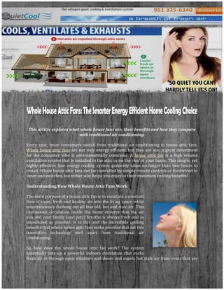 -852218-862641-852218-707366<br />-8522186302<br />This article explores what whole house fans are, their benefits and how they compare with traditional air conditioning.<br />Every year, more consumers switch from traditional air conditioning to house attic fans. Whole house attic fans are not only energy efficient, but they are also a great investment for the consumer who is environmentally conscious. A house attic fan is a high volume ventilation system that is installed in the attic or on the roof of your home. This simple, yet highly effective, low energy cooling system generally takes no longer than two hours to install. Whole house attic fans can be controlled by simple remote controls or hardwired to timer and switches, but either way helps you enjoy to their maximum cooling benefits!<br />Understanding How Whole House Attic Fans Work<br />4383405480695The main purpose of a house attic fan is to maintain a constant flow of clean, fresh and healthy air into the living space while simultaneously flushing out all that old, hot and stale air. This continuous circulation inside the home ensures that the air you and your family (and pets) breathe is always fresh and as unpolluted as possible. It is this and the incredible cooling benefits that whole house attic fans make possible that set this innovative technology well apart from traditional air conditioning.<br />So, how does the whole house attic fan work? The system essentially sets up a powerful indoors circulation that sucks fresh air in through open windows and doors and expels hot stale air from vents that are installed in your attic. So, by opening windows during the cooler hours of the day (early morning, early evening and night), whole house attic fans are able to permanently remove that incredible source of heat that sits in the attic, radiating heat back down onto your home’s occupants. This results in an average 20ºF reduction in household temperatures, in addition to the cooling effects of a beautiful fresh breeze that circulates throughout your home. <br />-852218-1953943<br />Whole House Fans and Traditional Air Conditioning<br />43999151205230Traditional air conditioners may cool the inside of your home, but they are using the same old and stale air to do so! By cycling the air over and over again, the air in your home slowly but steadily accumulates pollutants and odors that directly put your family’s health at risk. Whole house attic fans use fresh outdoor air to cool the home and are capable of up to 20 fresh air exchanges per hour! By doing so, these high volume ventilation fans flush out air contaminants, drastically lower indoor temperatures and prevent mold and mildew, as well as the accumulation of pet, smoke, cooking and bathroom odors. Even better, whole house attic fans achieve all of this at a fraction of the cost of traditional air conditioning, which costs home owners dollars per hour to run!<br />Using whole house attic fans to cool your home not only reduces cooling bills by an average of 75% across the country, but in some climates, it can totally negate the need to use traditional air conditioning. Improve the quality of the air your family breathes and create a luxuriously cool, fresh and healthy environment indoors with whisper-quiet whole house attic fans!<br />Thanks for Watching-8522181741158-8522182802207<br />