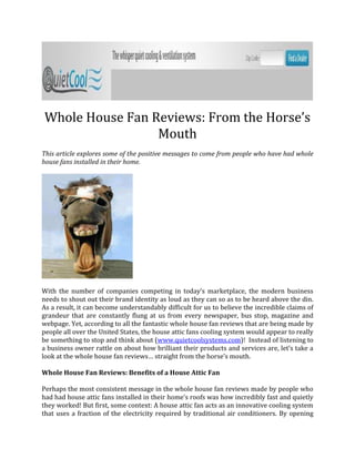 Whole House Fan Reviews: From the Horse’s
                 Mouth
This article explores some of the positive messages to come from people who have had whole
house fans installed in their home.




With the number of companies competing in today’s marketplace, the modern business
needs to shout out their brand identity as loud as they can so as to be heard above the din.
As a result, it can become understandably difficult for us to believe the incredible claims of
grandeur that are constantly flung at us from every newspaper, bus stop, magazine and
webpage. Yet, according to all the fantastic whole house fan reviews that are being made by
people all over the United States, the house attic fans cooling system would appear to really
be something to stop and think about (www.quietcoolsystems.com)! Instead of listening to
a business owner rattle on about how brilliant their products and services are, let’s take a
look at the whole house fan reviews… straight from the horse’s mouth.

Whole House Fan Reviews: Benefits of a House Attic Fan

Perhaps the most consistent message in the whole house fan reviews made by people who
had had house attic fans installed in their home’s roofs was how incredibly fast and quietly
they worked! But first, some context: A house attic fan acts as an innovative cooling system
that uses a fraction of the electricity required by traditional air conditioners. By opening
 