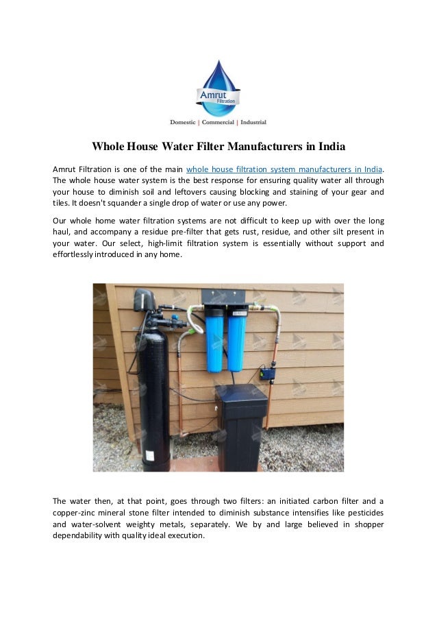 Whole House Water Filter Manufacturers in India
Amrut Filtration is one of the main whole house filtration system manufacturers in India.
The whole house water system is the best response for ensuring quality water all through
your house to diminish soil and leftovers causing blocking and staining of your gear and
tiles. It doesn't squander a single drop of water or use any power.
Our whole home water filtration systems are not difficult to keep up with over the long
haul, and accompany a residue pre-filter that gets rust, residue, and other silt present in
your water. Our select, high-limit filtration system is essentially without support and
effortlessly introduced in any home.
The water then, at that point, goes through two filters: an initiated carbon filter and a
copper-zinc mineral stone filter intended to diminish substance intensifies like pesticides
and water-solvent weighty metals, separately. We by and large believed in shopper
dependability with quality ideal execution.
 
