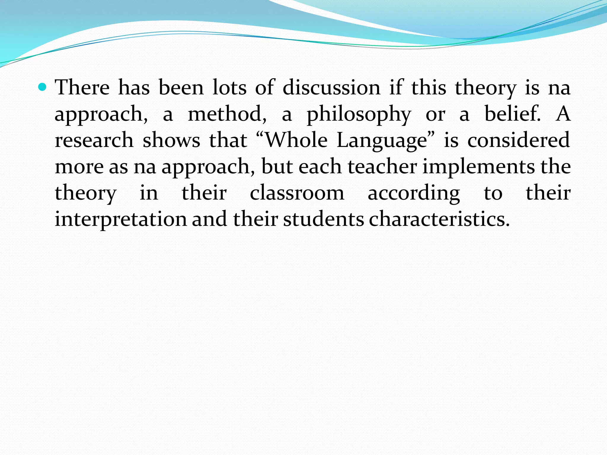  There has been lots of discussion if this theory is na
 approach, a method, a philosophy or a belief. A
 research shows that “Whole Language” is considered
 more as na approach, but each teacher implements the
 theory in their classroom according to their
 interpretation and their students characteristics.
 
