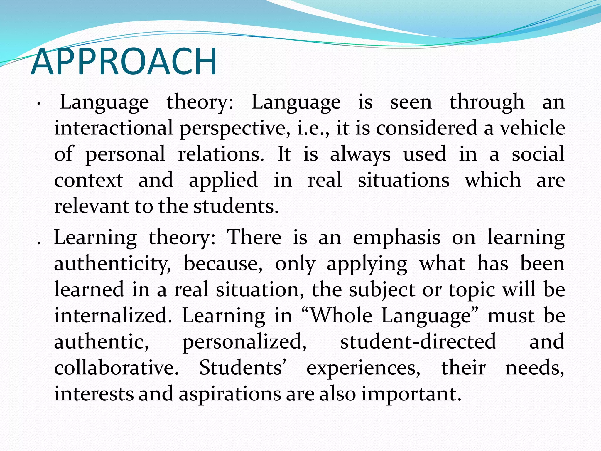APPROACH
· Language theory: Language is seen through an
  interactional perspective, i.e., it is considered a vehicle
  of personal relations. It is always used in a social
  context and applied in real situations which are
  relevant to the students.
. Learning theory: There is an emphasis on learning
  authenticity, because, only applying what has been
  learned in a real situation, the subject or topic will be
  internalized. Learning in “Whole Language” must be
  authentic,    personalized,       student-directed     and
  collaborative. Students’ experiences, their needs,
  interests and aspirations are also important.
 