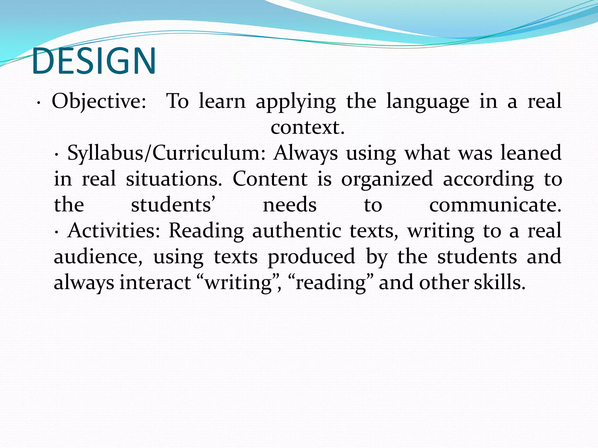 DESIGN
· Objective: To learn applying the language in a real
                          context.
  · Syllabus/Curriculum: Always using what was leaned
  in real situations. Content is organized according to
  the      students’     needs       to     communicate.
  · Activities: Reading authentic texts, writing to a real
  audience, using texts produced by the students and
  always interact “writing”, “reading” and other skills.
 