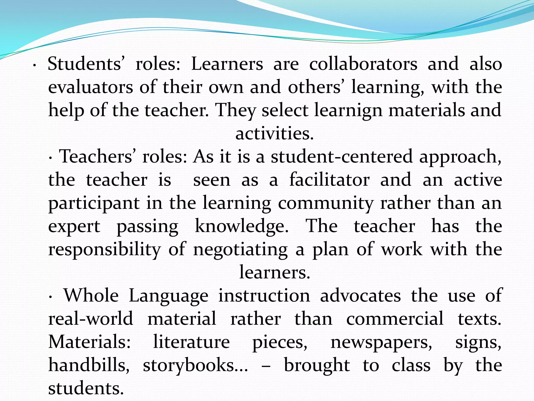 · Students’ roles: Learners are collaborators and also
  evaluators of their own and others’ learning, with the
  help of the teacher. They select learnign materials and
                           activities.
  · Teachers’ roles: As it is a student-centered approach,
  the teacher is seen as a facilitator and an active
  participant in the learning community rather than an
  expert passing knowledge. The teacher has the
  responsibility of negotiating a plan of work with the
                           learners.
  · Whole Language instruction advocates the use of
  real-world material rather than commercial texts.
  Materials: literature pieces, newspapers, signs,
  handbills, storybooks... – brought to class by the
  students.
 
