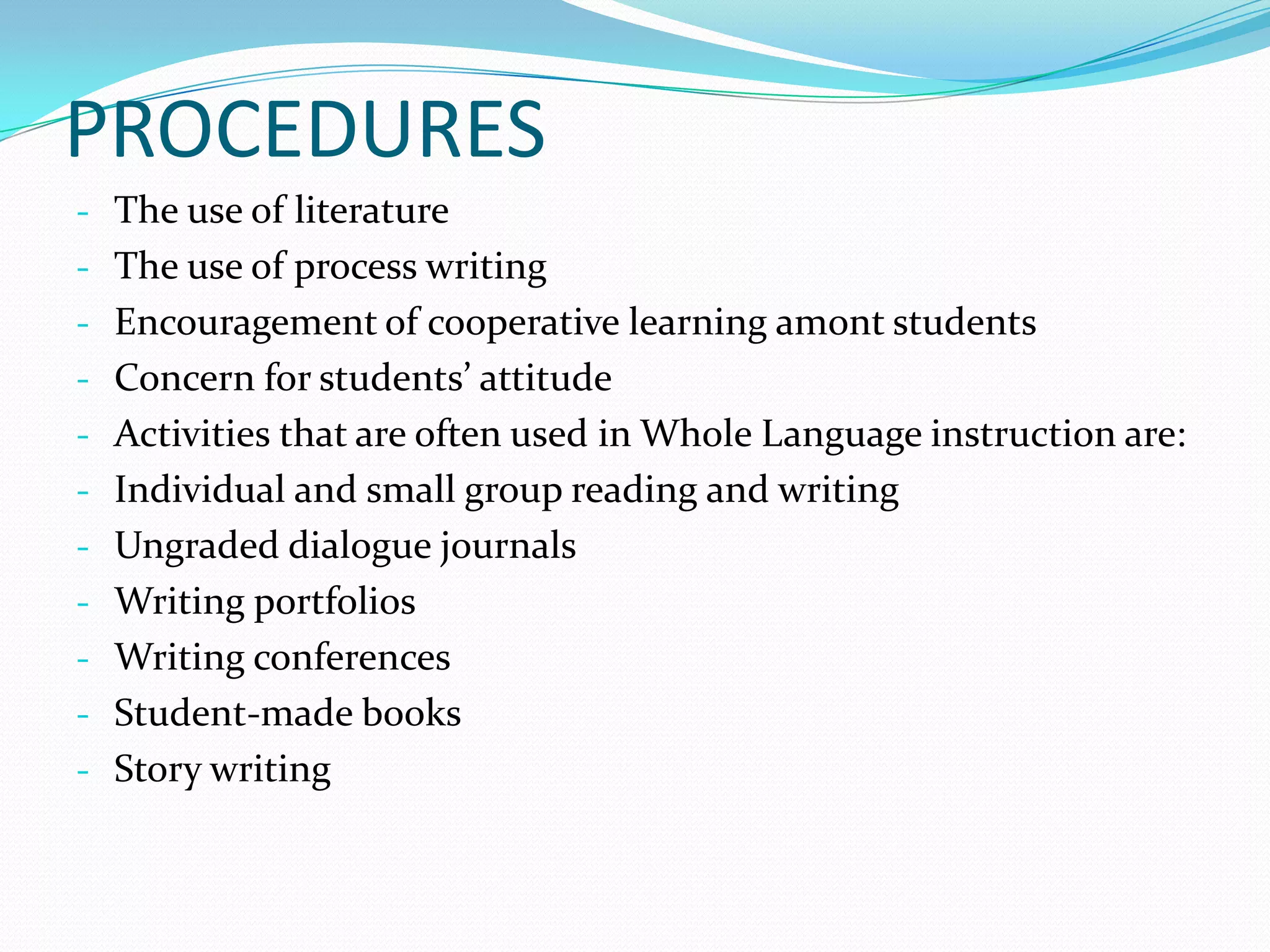 PROCEDURES
- The use of literature
- The use of process writing
- Encouragement of cooperative learning amont students
- Concern for students’ attitude
- Activities that are often used in Whole Language instruction are:
- Individual and small group reading and writing
- Ungraded dialogue journals
- Writing portfolios
- Writing conferences
- Student-made books
- Story writing
 