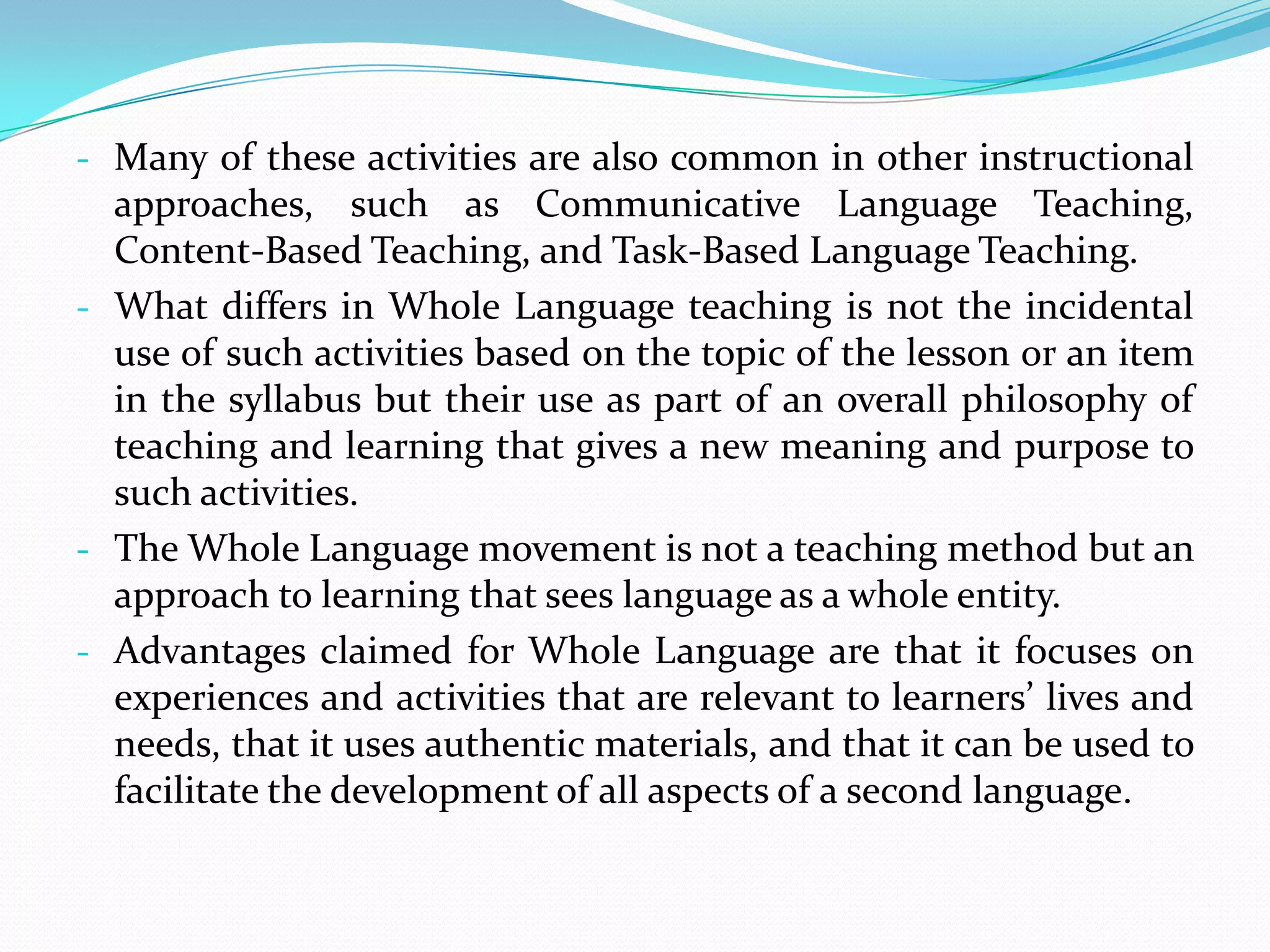 - Many of these activities are also common in other instructional
  approaches, such as Communicative Language Teaching,
  Content-Based Teaching, and Task-Based Language Teaching.
- What differs in Whole Language teaching is not the incidental
  use of such activities based on the topic of the lesson or an item
  in the syllabus but their use as part of an overall philosophy of
  teaching and learning that gives a new meaning and purpose to
  such activities.
- The Whole Language movement is not a teaching method but an
  approach to learning that sees language as a whole entity.
- Advantages claimed for Whole Language are that it focuses on
  experiences and activities that are relevant to learners’ lives and
  needs, that it uses authentic materials, and that it can be used to
  facilitate the development of all aspects of a second language.
 