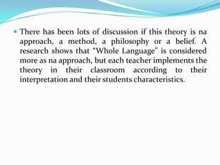  There has been lots of discussion if this theory is na
 approach, a method, a philosophy or a belief. A
 research shows that “Whole Language” is considered
 more as na approach, but each teacher implements the
 theory in their classroom according to their
 interpretation and their students characteristics.
 