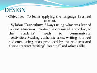 DESIGN
· Objective: To learn applying the language in a real
                          context.
  · Syllabus/Curriculum: Always using what was leaned
  in real situations. Content is organized according to
  the      students’     needs       to     communicate.
  · Activities: Reading authentic texts, writing to a real
  audience, using texts produced by the students and
  always interact “writing”, “reading” and other skills.
 