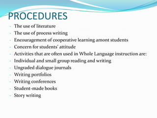 PROCEDURES
- The use of literature
- The use of process writing
- Encouragement of cooperative learning amont students
- Concern for students’ attitude
- Activities that are often used in Whole Language instruction are:
- Individual and small group reading and writing
- Ungraded dialogue journals
- Writing portfolios
- Writing conferences
- Student-made books
- Story writing
 