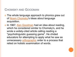 CHOMSKY AND GOODMAN
 The whole language approach to phonics grew out
of Noam Chomsky's ideas about language
acquisition.
 In 1967, Ken Goodman had an idea about reading,
which he considered similar to Chomsky's, and he
wrote a widely-cited article calling reading a
"psycholinguistic guessing game". He chided
educators for attempting to apply what he saw as
unnecessary orthographic order to a process that
relied on holistic examination of words.
 