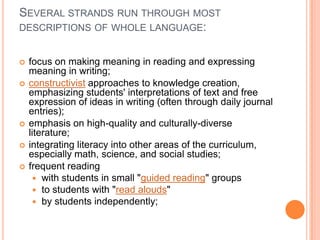 SEVERAL STRANDS RUN THROUGH MOST
DESCRIPTIONS OF WHOLE LANGUAGE:
 focus on making meaning in reading and expressing
meaning in writing;
 constructivist approaches to knowledge creation,
emphasizing students' interpretations of text and free
expression of ideas in writing (often through daily journal
entries);
 emphasis on high-quality and culturally-diverse
literature;
 integrating literacy into other areas of the curriculum,
especially math, science, and social studies;
 frequent reading
 with students in small "guided reading" groups
 to students with "read alouds"
 by students independently;
 