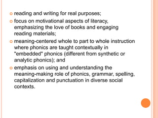  reading and writing for real purposes;
 focus on motivational aspects of literacy,
emphasizing the love of books and engaging
reading materials;
 meaning-centered whole to part to whole instruction
where phonics are taught contextually in
"embedded" phonics (different from synthetic or
analytic phonics); and
 emphasis on using and understanding the
meaning-making role of phonics, grammar, spelling,
capitalization and punctuation in diverse social
contexts.
 