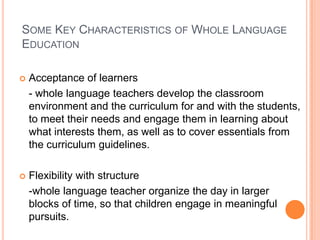 SOME KEY CHARACTERISTICS OF WHOLE LANGUAGE
EDUCATION
 Acceptance of learners
- whole language teachers develop the classroom
environment and the curriculum for and with the students,
to meet their needs and engage them in learning about
what interests them, as well as to cover essentials from
the curriculum guidelines.
 Flexibility with structure
-whole language teacher organize the day in larger
blocks of time, so that children engage in meaningful
pursuits.
 
