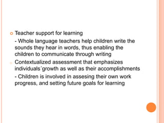 Teacher support for learning
- Whole language teachers help children write the
sounds they hear in words, thus enabling the
children to communicate through writing
o Contextualized assessment that emphasizes
individuals´growth as well as their accomplishments
- Children is involved in assesing their own work
progress, and setting future goals for learning
 