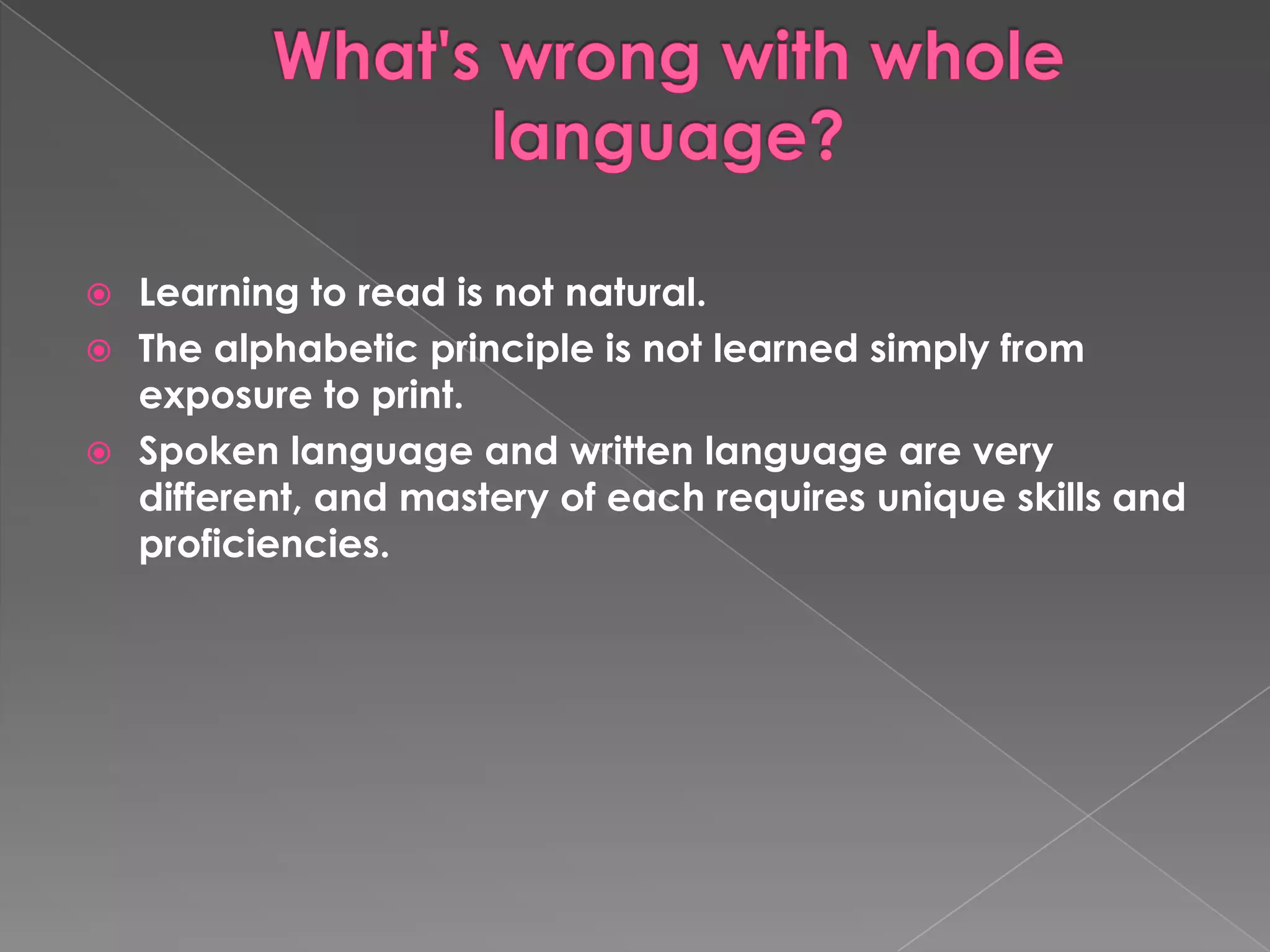  Learning to read is not natural.
The alphabetic principle is not learned simply from
exposure to print.
Spoken language and written language are very
different, and mastery of each requires unique skills and
proficiencies.