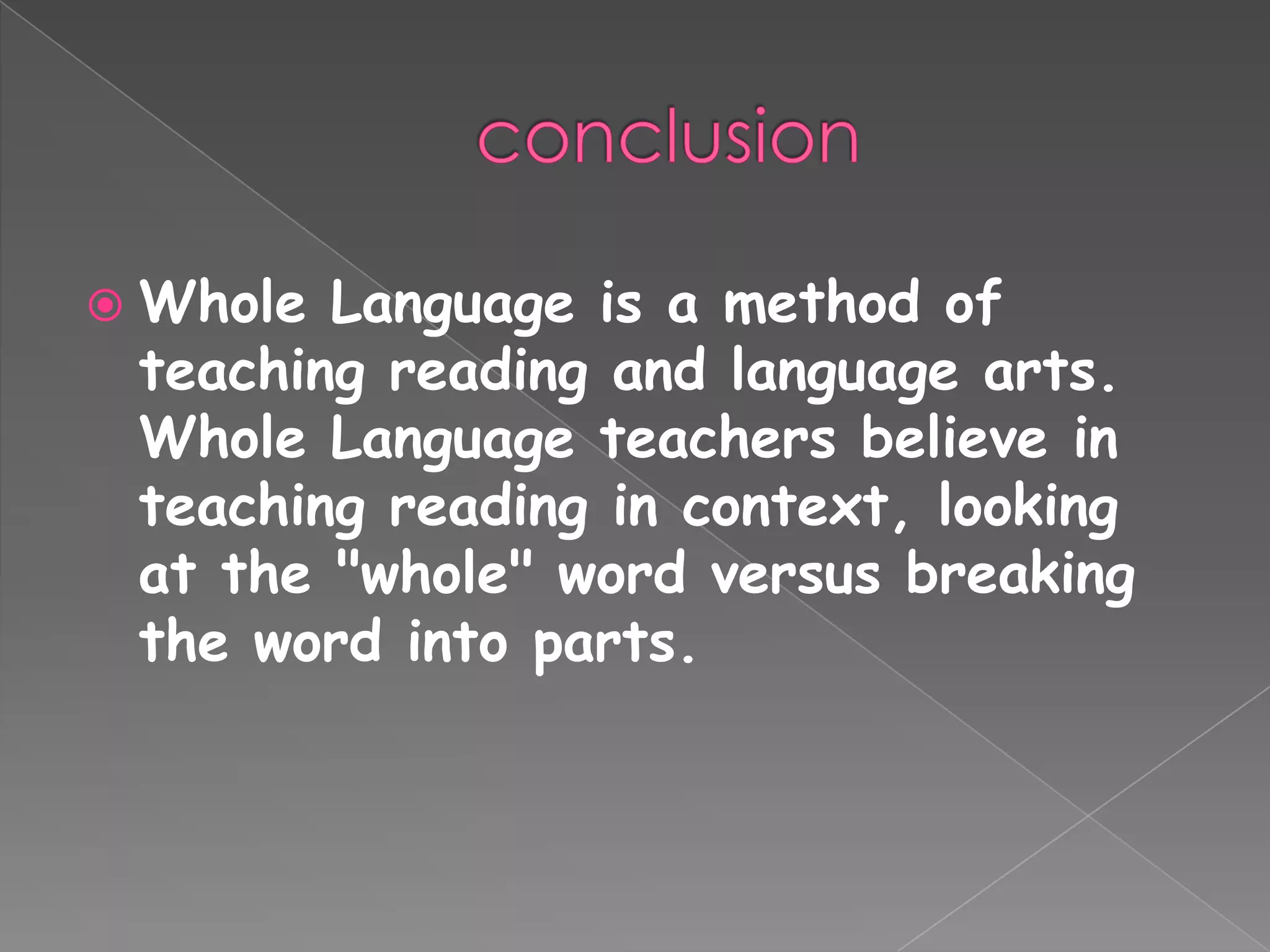  Whole Language is a method of
teaching reading and language arts.
Whole Language teachers believe in
teaching reading in context, looking
at the "whole" word versus breaking
the word into parts.