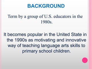 BACKGROUND
Term by a group of U.S. educators in the
1980s.
It becomes popular in the United State in
the 1990s as motivating and innovative
way of teaching language arts skills to
primary school children.
 