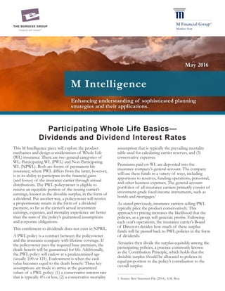 Enhancing understanding of sophisticated planning
strategies and their applications.
M Intelligence
Participating Whole Life Basics—
Dividends and Dividend Interest Rates
This M Intelligence piece will explore the product
mechanics and design considerations of Whole Life
(WL) insurance. There are two general categories of
WL: Participating WL (PWL) and Non-Participating
WL (NPWL). Both are forms of permanent life
insurance; where PWL differs from the latter, however,
is in its ability to participate in the financial gains
(and losses) of the insurance carrier through annual
distributions. The PWL policyowner is eligible to
receive an equitable portion of the issuing carrier’s
earnings, known as the divisible surplus, in the form of
a dividend. Put another way, a policyowner will receive
a proportionate return in the form of a dividend
payment, so far as the carrier’s actual investment
earnings, expenses, and mortality experience are better
than the sum of the policy’s guaranteed assumptions
and corporate obligations.
This entitlement to dividends does not exist in NPWL.
A PWL policy is a contract between the policyowner
and the insurance company with lifetime coverage. If
the policyowner pays the required base premium, the
death benefit will be guaranteed for life. Additionally,
the PWL policy will endow at a predetermined age
(usually 100 or 121). Endowment is when the cash
value becomes equal to the death benefit. Three key
assumptions are made to arrive at the guaranteed
values of a PWL policy: (1) a conservative interest rate
that is typically 4% or less, (2) a conservative mortality
assumption that is typically the prevailing mortality
table used for calculating carrier reserves, and (3)
conservative expenses.
Premiums paid on WL are deposited into the
insurance company’s general account. The company
will use these funds in a variety of ways, including
apportions to reserves, funding operations, personnel,
and other business expenses. The general account
portfolios of all insurance carriers primarily consist of
investment-grade fixed income instruments, such as
bonds and mortgages.1
As stated previously, insurance carriers selling PWL
typically price the product conservatively. This
approach to pricing increases the likelihood that the
policies, as a group, will generate profits. Following
each year’s operations, the insurance carrier’s Board
of Directors decides how much of these surplus
funds will be passed back to PWL policies in the form
of dividends.
Actuaries then divide the surplus equitably among the
participating policies, a practice commonly known
as the Contribution Principle, which holds that the
divisible surplus should be allocated to policies in
equal proportion to the policy’s contribution to the
overall surplus.
1	 Source: Best Statement File (2014), A.M. Best.
May 2016
 