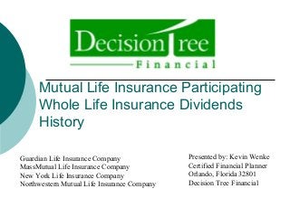 Mutual Life Insurance Participating
Whole Life Insurance Dividends
History
Presented by: Kevin Wenke
Certified Financial Planner
Orlando, Florida 32801
Decision Tree Financial
Guardian Life Insurance Company
MassMutual Life Insurance Company
New York Life Insurance Company
Northwestern Mutual Life Insurance Company
 