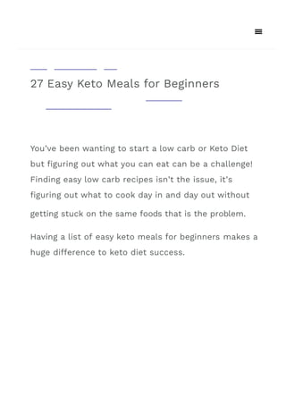27 Easy Keto Meals for Beginners
You’ve been wanting to start a low carb or Keto Diet
but 몭guring out what you can eat can be a challenge!
Finding easy low carb recipes isn’t the issue, it’s
몭guring out what to cook day in and day out without
Having a list of easy keto meals for beginners makes a
huge di몭erence to keto diet success.
getting stuck on the same foods that is the problem.
 
