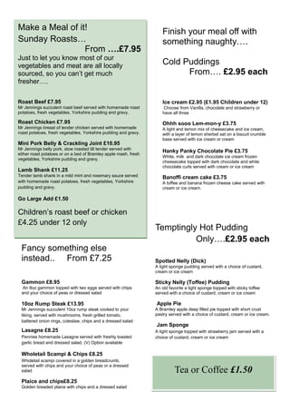 Make a Meal of it!                                                  Finish your meal off with
Sunday Roasts…                                                      something naughty….
                 From ….£7.95
Just to let you know most of our
vegetables and meat are all locally                                 Cold Puddings
sourced, so you can’t get much                                            From…. £2.95 each
fresher….

Roast Beef £7.95                                                    Ice cream £2.95 (£1.95 Children under 12)
Mr Jennings succulent roast beef served with homemade roast          Choose from Vanilla, chocolate and strawberry or
potatoes, fresh vegetables, Yorkshire pudding and gravy.            have all three

Roast Chicken £7.95                                                 Ohhh sooo Lem-mon-y £3.75
Mr Jennings breast of tender chicken served with homemade           A light and lemon mix of cheesecake and ice cream,
roast potatoes, fresh vegetables, Yorkshire pudding and gravy.      with a layer of lemon sherbet sat on a biscuit crumble
                                                                    base served with ice cream or cream
Mini Pork Belly & Crackling Joint £10.95
Mr Jennings belly pork, slow roasted till tender served with
either roast potatoes or on a bed of Bramley apple mash, fresh
                                                                    Hanky Panky Chocolate Pie £3.75
                                                                    White, milk and dark chocolate ice cream frozen
vegetables, Yorkshire pudding and gravy.
                                                                    cheesecake topped with dark chocolate and white
                                                                    chocolate curls served with cream or ice cream
Lamb Shank £11.25
Tender lamb shank in a mild mint and rosemary sauce served          Banoffi cream cake £3.75
with homemade roast potatoes, fresh vegetables, Yorkshire           A toffee and banana frozen cheese cake served with
pudding and gravy.                                                  cream or ice cream.

Go Large Add £1.50

Children’s roast beef or chicken
£4.25 under 12 only
                                                                 Temptingly Hot Pudding
                                                                           Only….£2.95 each
 Fancy something else
 instead.. From £7.25                                            Spotted Nelly (Dick)
                                                                 A light sponge pudding served with a choice of custard,
                                                                 cream or ice cream

 Gammon £8.95                                                    Sticky Nelly (Toffee) Pudding
  An 8oz gammon topped with two eggs served with chips           An old favorite a light sponge topped with sticky toffee
 and your choice of peas or dressed salad                        served with a choice of custard, cream or ice cream

 10oz Rump Steak £13.95                                          Apple Pie
 Mr Jennings succulent 10oz rump steak cooked to your            A Bramley apple deep filled pie topped with short crust
 liking, served with mushrooms, fresh grilled tomato,            pastry served with a choice of custard, cream or ice cream.
 battered onion rings, coleslaw, chips and a dressed salad
                                                                 Jam Sponge
 Lasagne £8.25                                                   A light sponge topped with strawberry jam served with a
 Pennies homemade Lasagne served with freshly toasted            choice of custard, cream or ice cream
 garlic bread and dressed salad. (V) Option available

 Wholetail Scampi & Chips £8.25
 Wholetail scampi covered in a golden breadcrumb,
 served with chips and your choice of peas or a dressed
 salad                                                                     Tea or Coffee £1.50
 Plaice and chips£8.25
 Golden breaded plaice with chips and a dressed salad
 