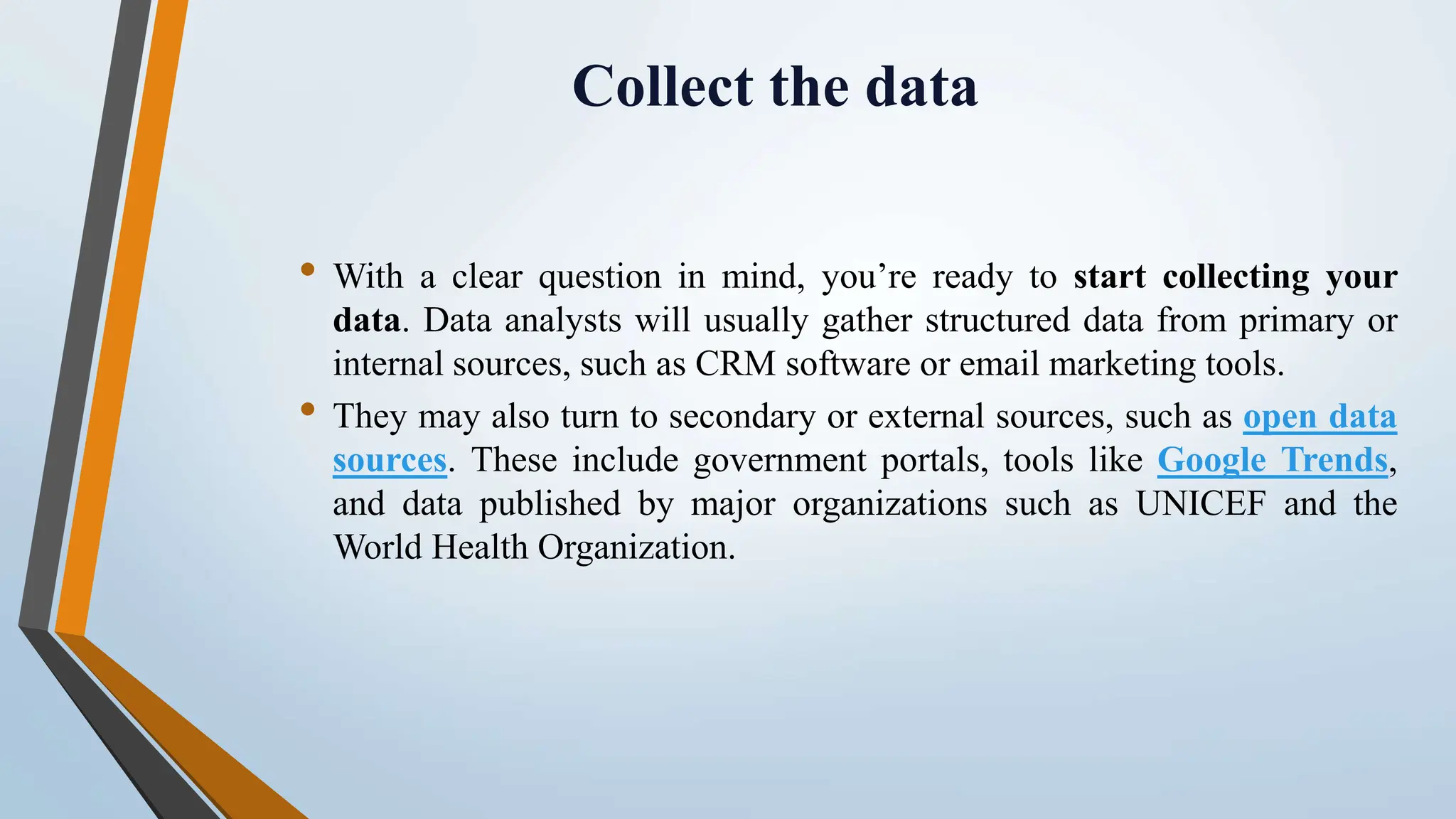 Collect the data
• With a clear question in mind, you’re ready to start collecting your
data. Data analysts will usually gather structured data from primary or
internal sources, such as CRM software or email marketing tools.
• They may also turn to secondary or external sources, such as open data
sources. These include government portals, tools like Google Trends,
and data published by major organizations such as UNICEF and the
World Health Organization.
 