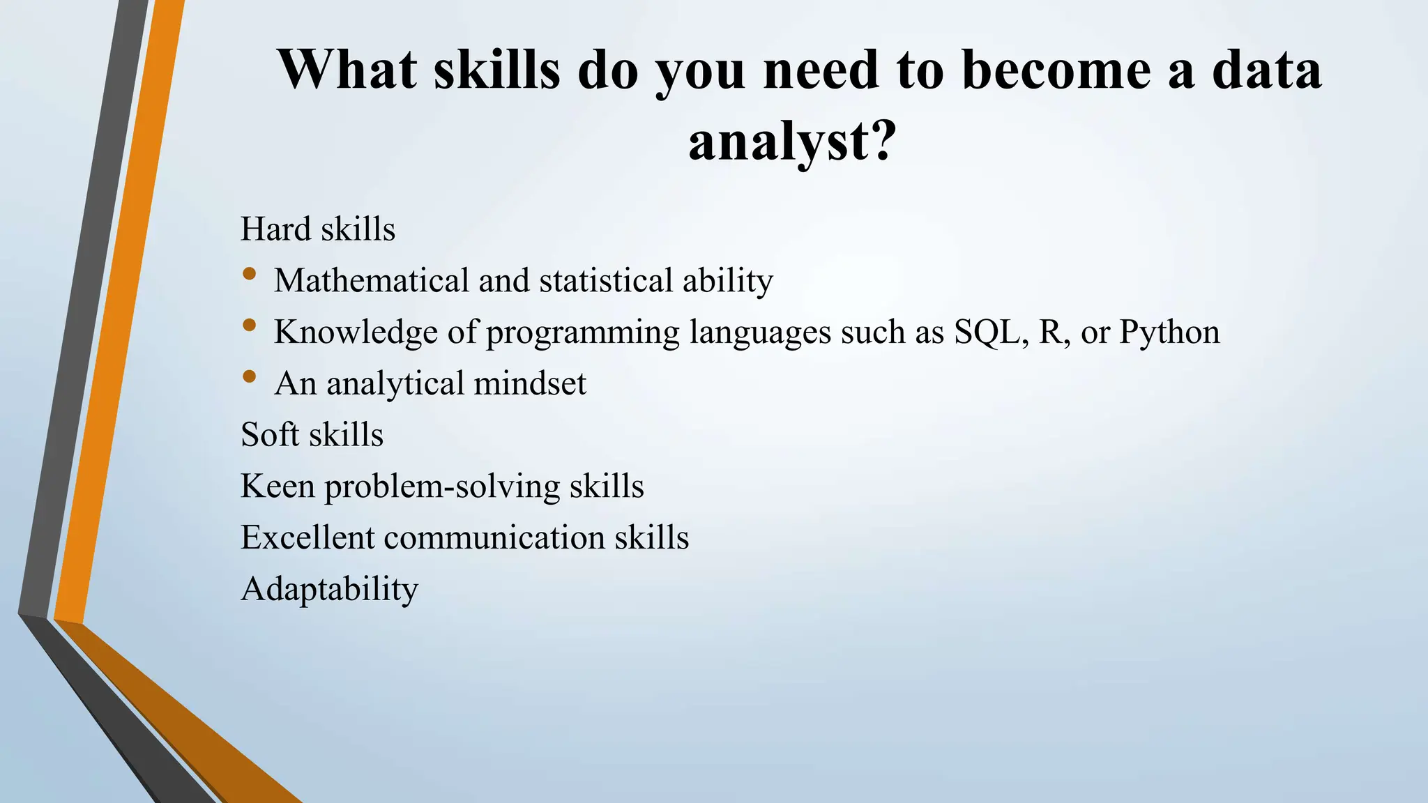 What skills do you need to become a data
analyst?
Hard skills
• Mathematical and statistical ability
• Knowledge of programming languages such as SQL, R, or Python
• An analytical mindset
Soft skills
Keen problem-solving skills
Excellent communication skills
Adaptability
 