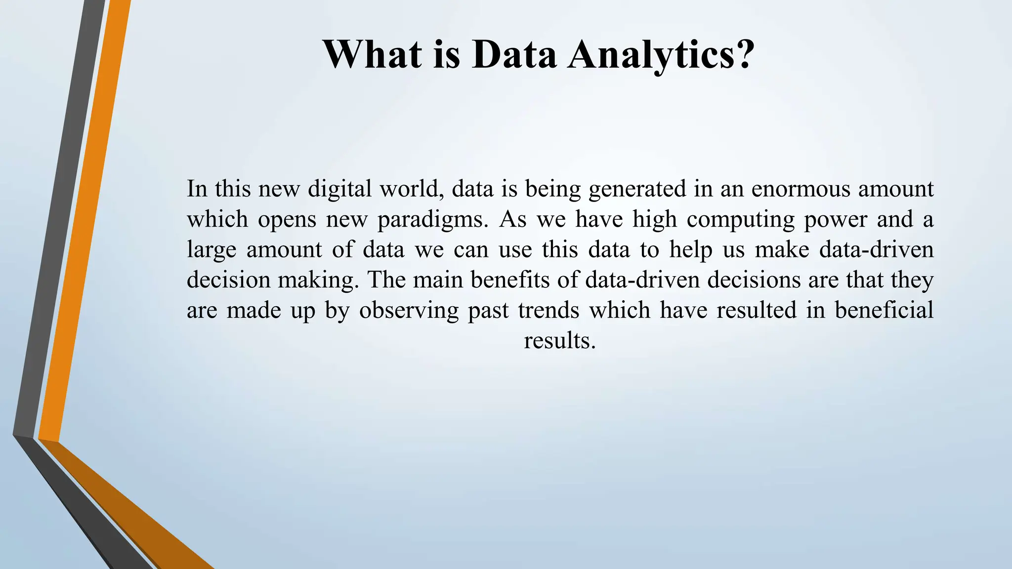 What is Data Analytics?
In this new digital world, data is being generated in an enormous amount
which opens new paradigms. As we have high computing power and a
large amount of data we can use this data to help us make data-driven
decision making. The main benefits of data-driven decisions are that they
are made up by observing past trends which have resulted in beneficial
results.
 