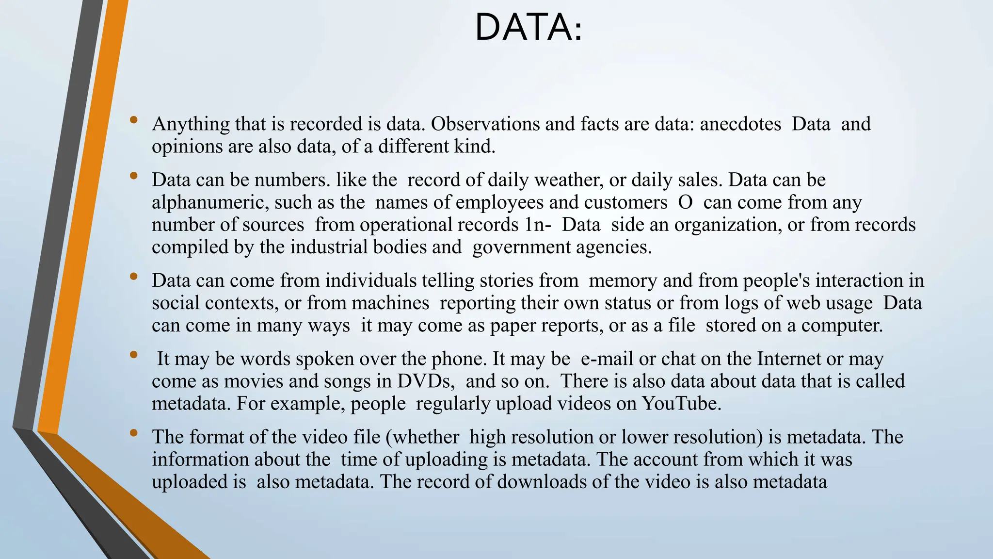 DATA:
• Anything that is recorded is data. Observations and facts are data: anecdotes Data and
opinions are also data, of a different kind.
• Data can be numbers. like the record of daily weather, or daily sales. Data can be
alphanumeric, such as the names of employees and customers O can come from any
number of sources from operational records 1n- Data side an organization, or from records
compiled by the industrial bodies and government agencies.
• Data can come from individuals telling stories from memory and from people's interaction in
social contexts, or from machines reporting their own status or from logs of web usage Data
can come in many ways it may come as paper reports, or as a file stored on a computer.
• It may be words spoken over the phone. It may be e-mail or chat on the Internet or may
come as movies and songs in DVDs, and so on. There is also data about data that is called
metadata. For example, people regularly upload videos on YouTube.
• The format of the video file (whether high resolution or lower resolution) is metadata. The
information about the time of uploading is metadata. The account from which it was
uploaded is also metadata. The record of downloads of the video is also metadata
 