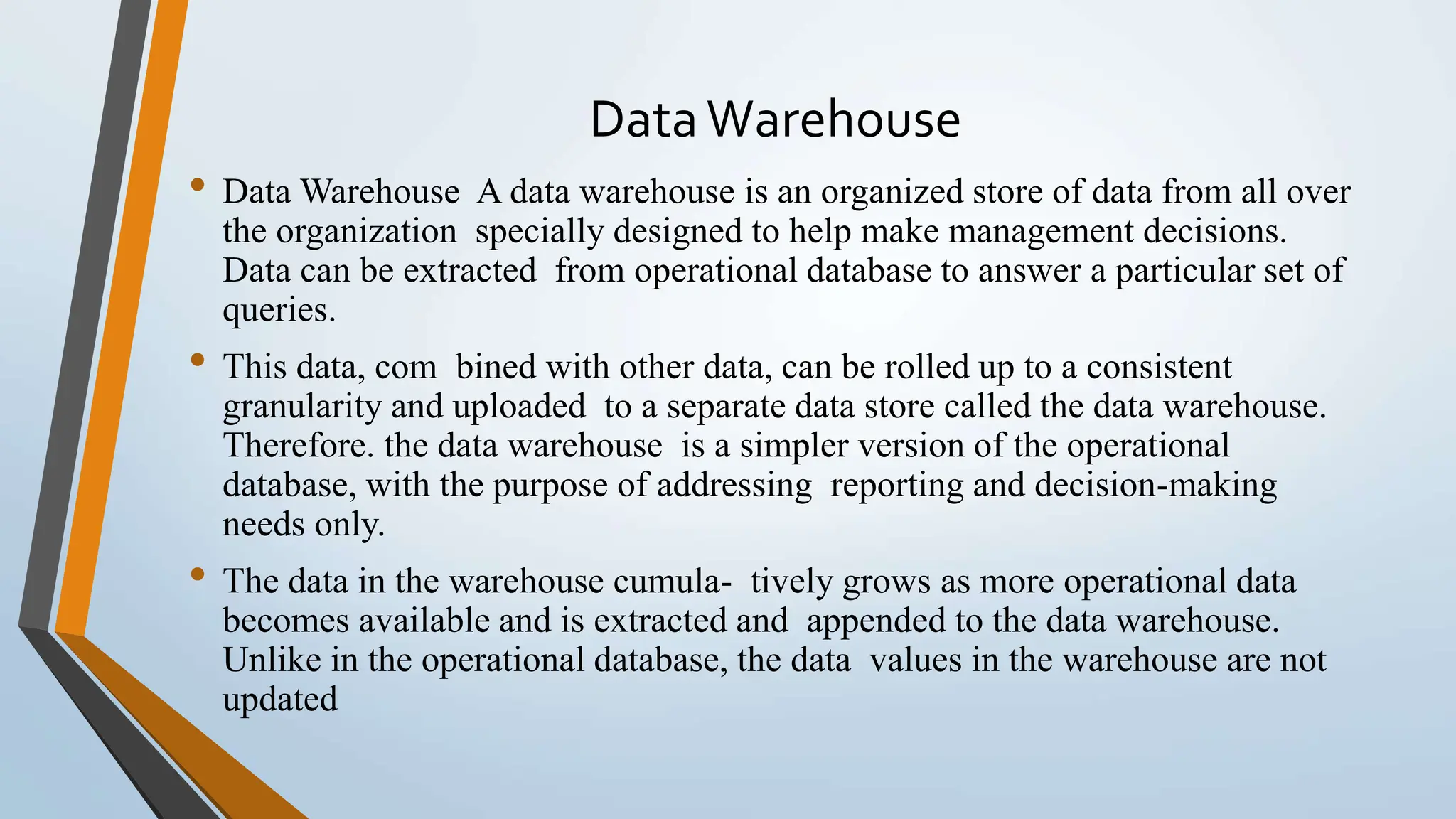DataWarehouse
• Data Warehouse A data warehouse is an organized store of data from all over
the organization specially designed to help make management decisions.
Data can be extracted from operational database to answer a particular set of
queries.
• This data, com bined with other data, can be rolled up to a consistent
granularity and uploaded to a separate data store called the data warehouse.
Therefore. the data warehouse is a simpler version of the operational
database, with the purpose of addressing reporting and decision-making
needs only.
• The data in the warehouse cumula- tively grows as more operational data
becomes available and is extracted and appended to the data warehouse.
Unlike in the operational database, the data values in the warehouse are not
updated
 