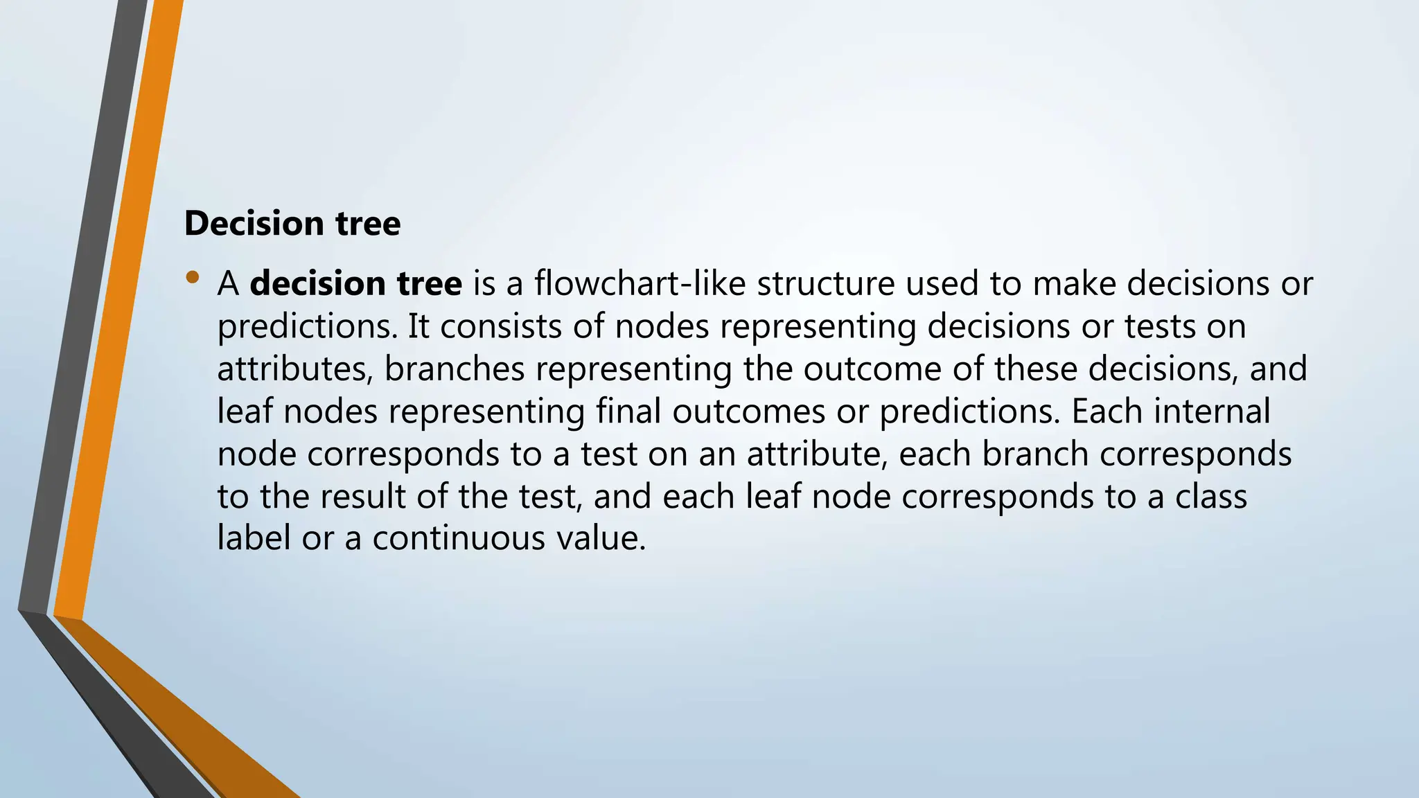 Decision tree
• A decision tree is a flowchart-like structure used to make decisions or
predictions. It consists of nodes representing decisions or tests on
attributes, branches representing the outcome of these decisions, and
leaf nodes representing final outcomes or predictions. Each internal
node corresponds to a test on an attribute, each branch corresponds
to the result of the test, and each leaf node corresponds to a class
label or a continuous value.
 