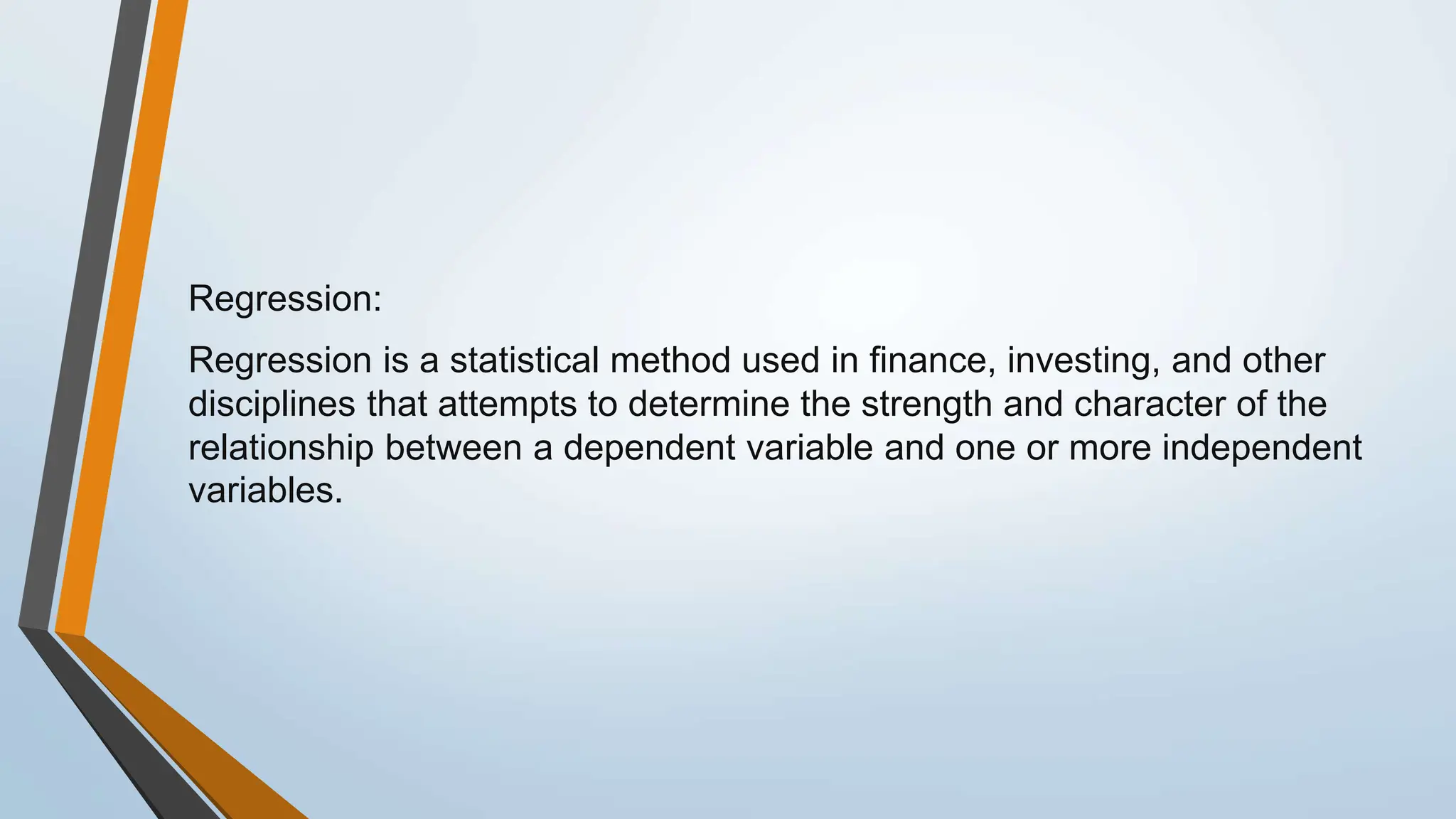 Regression:
Regression is a statistical method used in finance, investing, and other
disciplines that attempts to determine the strength and character of the
relationship between a dependent variable and one or more independent
variables.
 