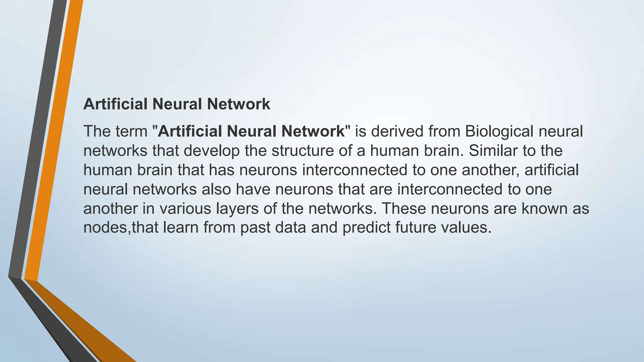 Artificial Neural Network
The term "Artificial Neural Network" is derived from Biological neural
networks that develop the structure of a human brain. Similar to the
human brain that has neurons interconnected to one another, artificial
neural networks also have neurons that are interconnected to one
another in various layers of the networks. These neurons are known as
nodes,that learn from past data and predict future values.
 